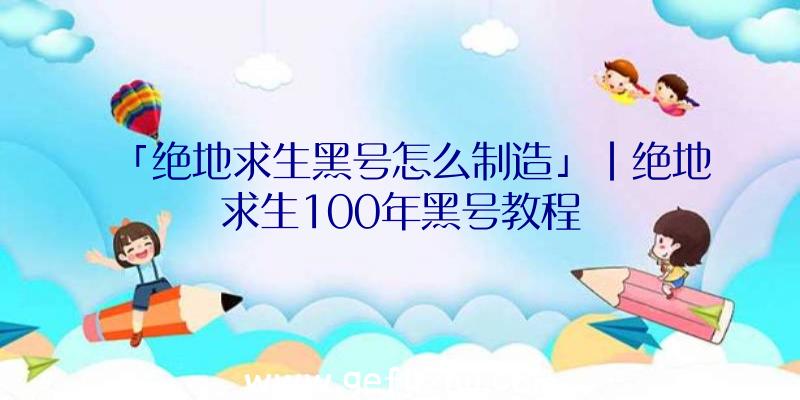 「绝地求生黑号怎么制造」|绝地求生100年黑号教程